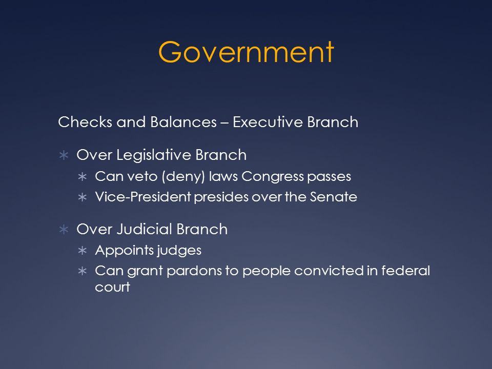 Government Checks and Balances – Executive Branch  Over Legislative Branch  Can veto (deny) laws Congress passes  Vice-President presides over the Senate  Over Judicial Branch  Appoints judges  Can grant pardons to people convicted in federal court