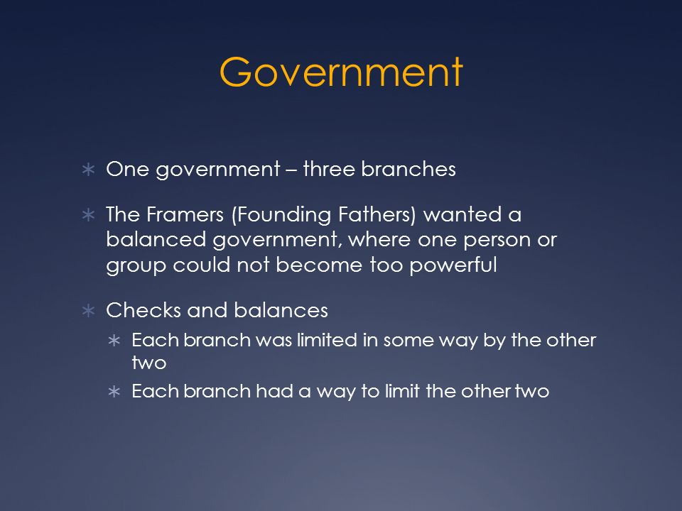  One government – three branches  The Framers (Founding Fathers) wanted a balanced government, where one person or group could not become too powerful  Checks and balances  Each branch was limited in some way by the other two  Each branch had a way to limit the other two