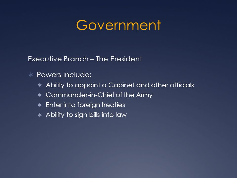 Government Executive Branch – The President  Powers include:  Ability to appoint a Cabinet and other officials  Commander-in-Chief of the Army  Enter into foreign treaties  Ability to sign bills into law