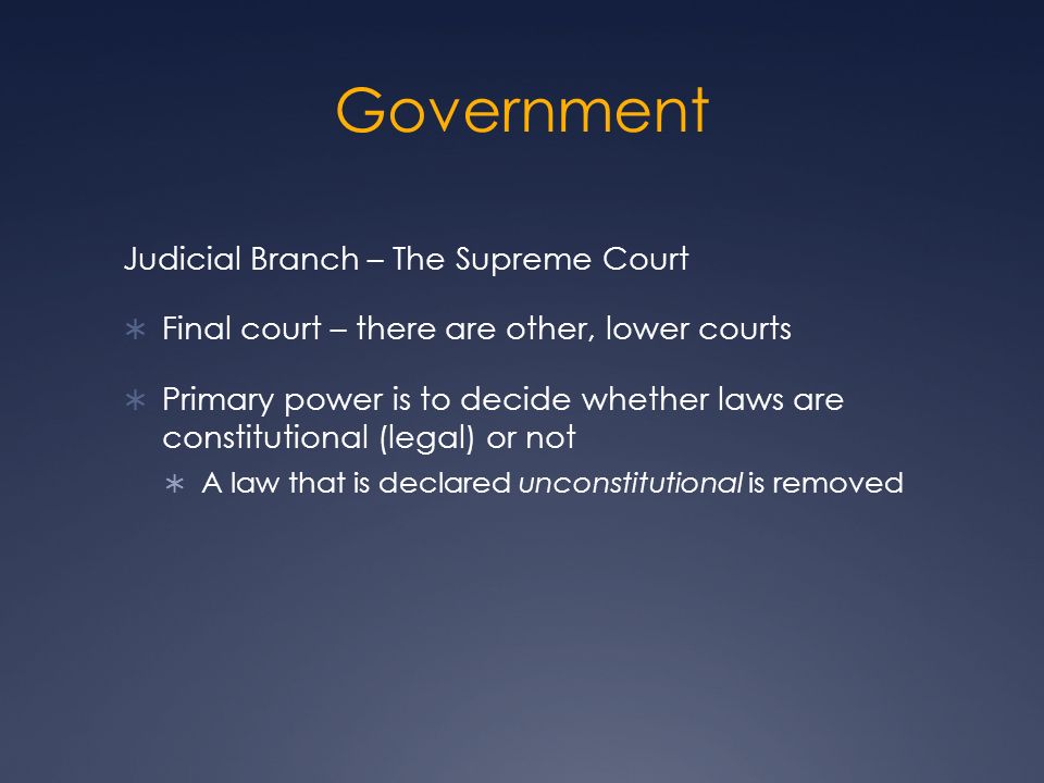 Government Judicial Branch – The Supreme Court  Final court – there are other, lower courts  Primary power is to decide whether laws are constitutional (legal) or not  A law that is declared unconstitutional is removed