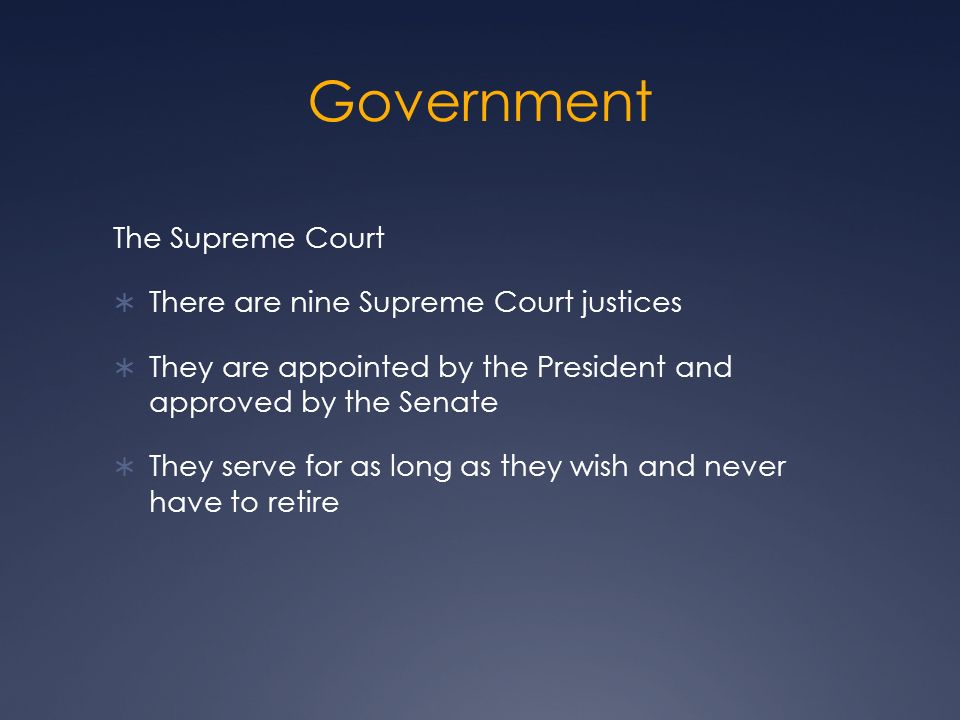 Government The Supreme Court  There are nine Supreme Court justices  They are appointed by the President and approved by the Senate  They serve for as long as they wish and never have to retire