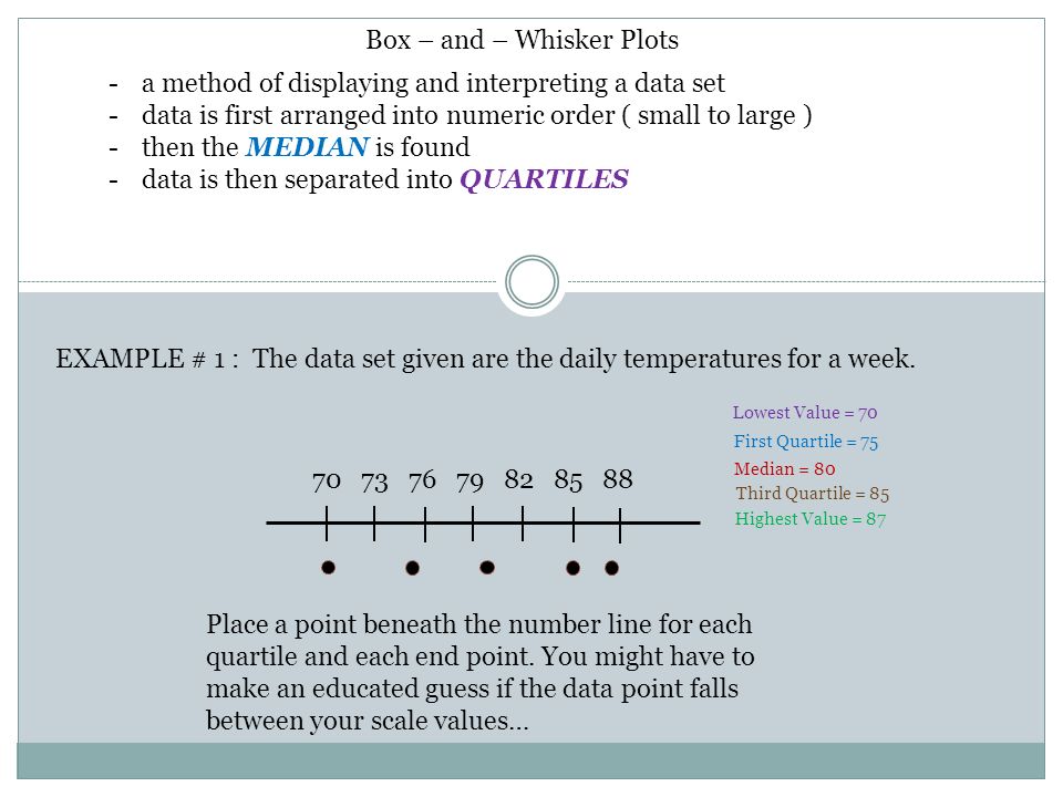Box – and – Whisker Plots -a method of displaying and interpreting a data set -data is first arranged into numeric order ( small to large ) -then the MEDIAN is found -data is then separated into QUARTILES EXAMPLE # 1 : The data set given are the daily temperatures for a week.