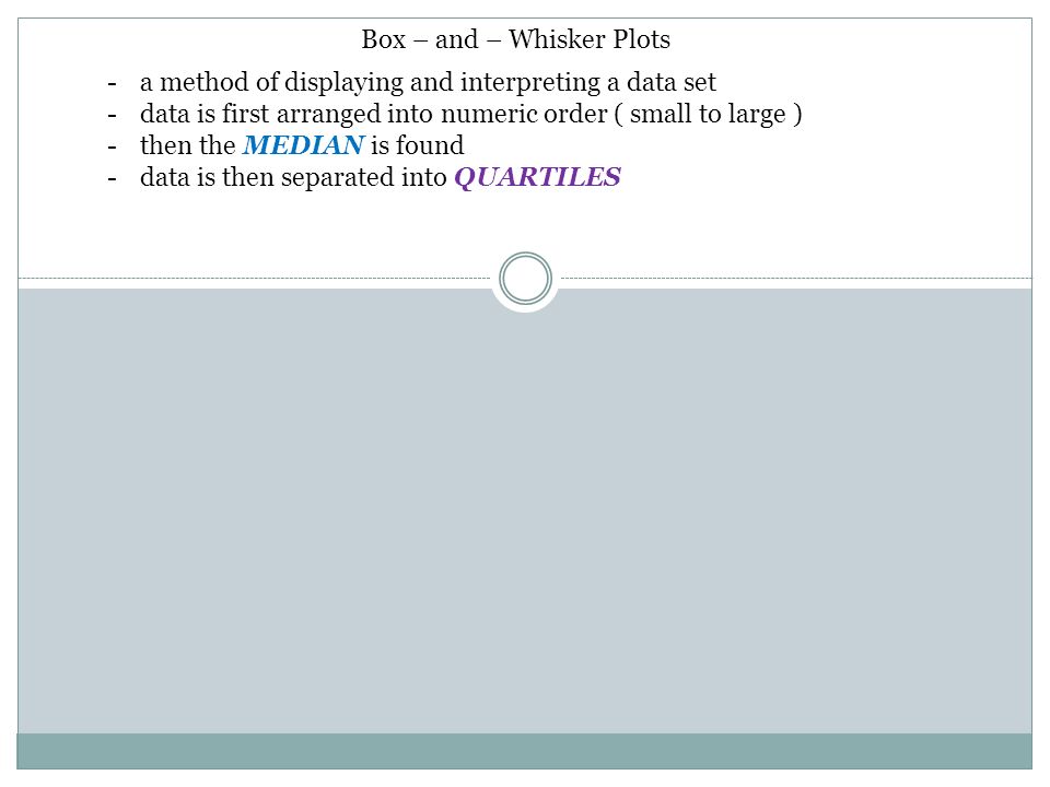 Box – and – Whisker Plots -a method of displaying and interpreting a data set -data is first arranged into numeric order ( small to large ) -then the MEDIAN is found -data is then separated into QUARTILES