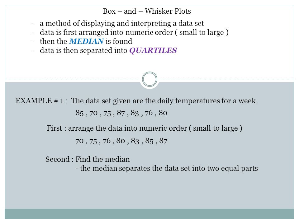 Box – and – Whisker Plots -a method of displaying and interpreting a data set -data is first arranged into numeric order ( small to large ) -then the MEDIAN is found -data is then separated into QUARTILES EXAMPLE # 1 : The data set given are the daily temperatures for a week.