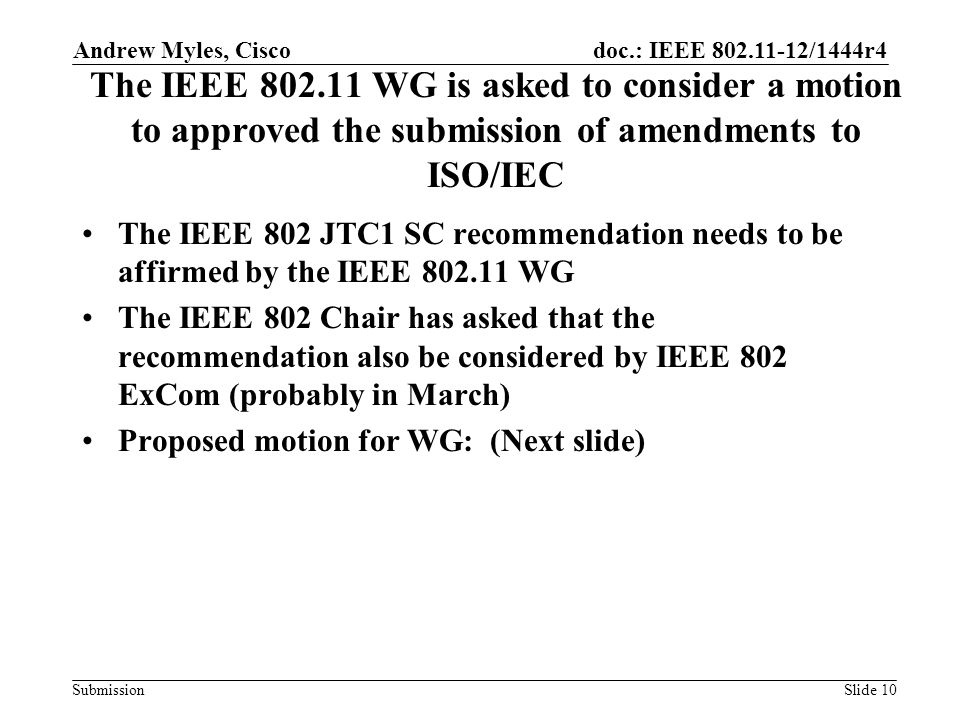 doc.: IEEE /1444r4 Submission The IEEE WG is asked to consider a motion to approved the submission of amendments to ISO/IEC The IEEE 802 JTC1 SC recommendation needs to be affirmed by the IEEE WG The IEEE 802 Chair has asked that the recommendation also be considered by IEEE 802 ExCom (probably in March) Proposed motion for WG: (Next slide) Andrew Myles, Cisco Slide 10