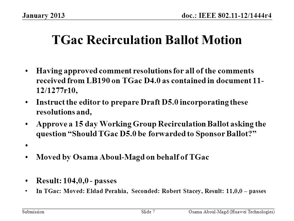 doc.: IEEE /1444r4 Submission TGac Recirculation Ballot Motion Having approved comment resolutions for all of the comments received from LB190 on TGac D4.0 as contained in document /1277r10, Instruct the editor to prepare Draft D5.0 incorporating these resolutions and, Approve a 15 day Working Group Recirculation Ballot asking the question Should TGac D5.0 be forwarded to Sponsor Ballot Moved by Osama Aboul-Magd on behalf of TGac Result: 104,0,0 - passes In TGac: Moved: Eldad Perahia, Seconded: Robert Stacey, Result: 11,0,0 – passes January 2013 Osama Aboul-Magd (Huawei Technologies)Slide 7