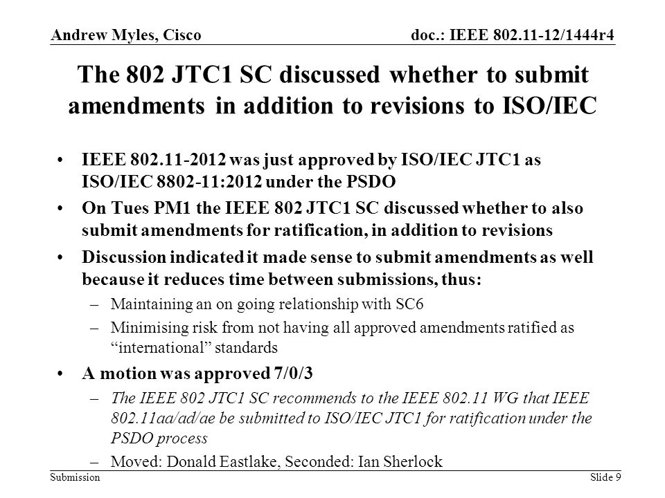 doc.: IEEE /1444r4 Submission The 802 JTC1 SC discussed whether to submit amendments in addition to revisions to ISO/IEC IEEE was just approved by ISO/IEC JTC1 as ISO/IEC :2012 under the PSDO On Tues PM1 the IEEE 802 JTC1 SC discussed whether to also submit amendments for ratification, in addition to revisions Discussion indicated it made sense to submit amendments as well because it reduces time between submissions, thus: –Maintaining an on going relationship with SC6 –Minimising risk from not having all approved amendments ratified as international standards A motion was approved 7/0/3 –The IEEE 802 JTC1 SC recommends to the IEEE WG that IEEE aa/ad/ae be submitted to ISO/IEC JTC1 for ratification under the PSDO process –Moved: Donald Eastlake, Seconded: Ian Sherlock Andrew Myles, Cisco Slide 9