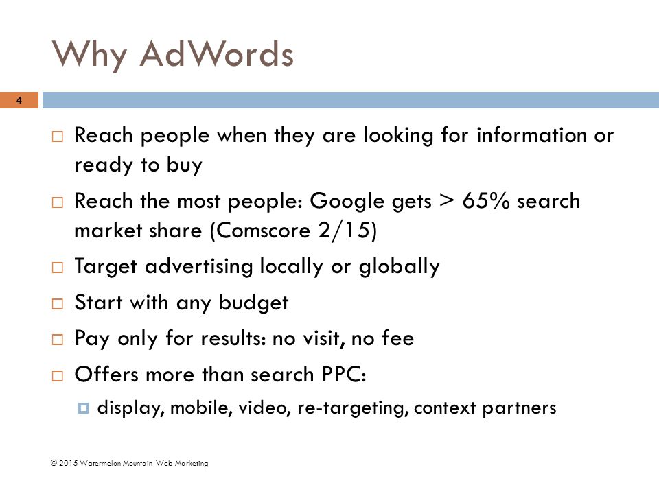 Why AdWords © 2015 Watermelon Mountain Web Marketing 4  Reach people when they are looking for information or ready to buy  Reach the most people: Google gets > 65% search market share (Comscore 2/15)  Target advertising locally or globally  Start with any budget  Pay only for results: no visit, no fee  Offers more than search PPC:  display, mobile, video, re-targeting, context partners