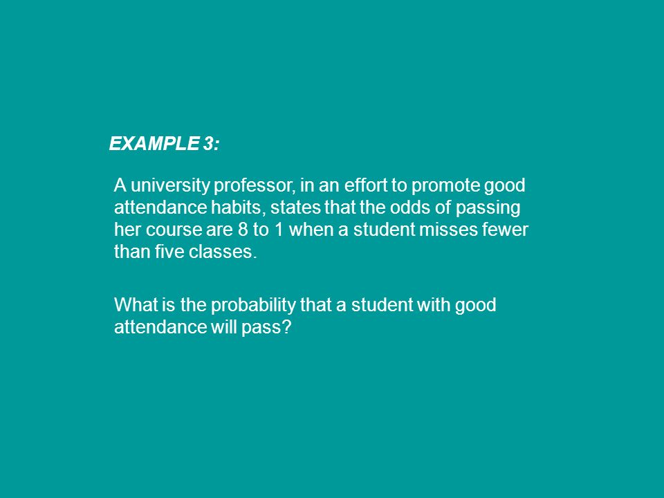 EXAMPLE 3: A university professor, in an effort to promote good attendance habits, states that the odds of passing her course are 8 to 1 when a student misses fewer than five classes.