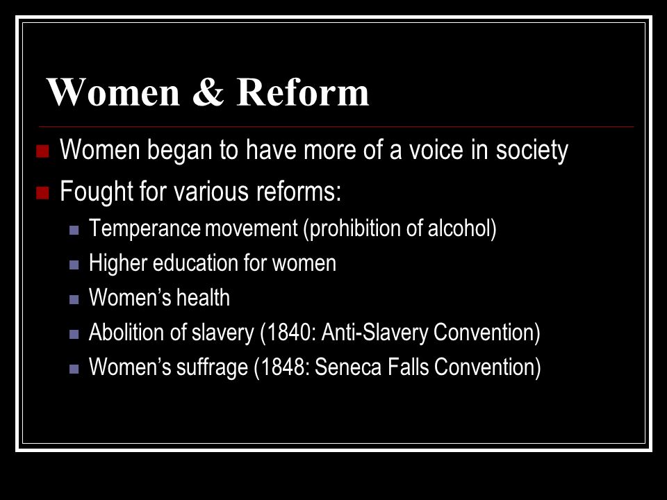 Women & Reform Women began to have more of a voice in society Fought for various reforms: Temperance movement (prohibition of alcohol) Higher education for women Women’s health Abolition of slavery (1840: Anti-Slavery Convention) Women’s suffrage (1848: Seneca Falls Convention)