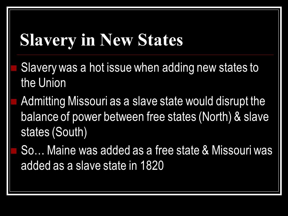 Slavery in New States Slavery was a hot issue when adding new states to the Union Admitting Missouri as a slave state would disrupt the balance of power between free states (North) & slave states (South) So… Maine was added as a free state & Missouri was added as a slave state in 1820