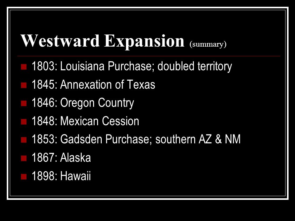 Westward Expansion (summary) 1803: Louisiana Purchase; doubled territory 1845: Annexation of Texas 1846: Oregon Country 1848: Mexican Cession 1853: Gadsden Purchase; southern AZ & NM 1867: Alaska 1898: Hawaii