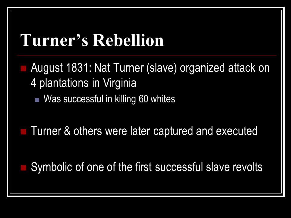 Turner’s Rebellion August 1831: Nat Turner (slave) organized attack on 4 plantations in Virginia Was successful in killing 60 whites Turner & others were later captured and executed Symbolic of one of the first successful slave revolts
