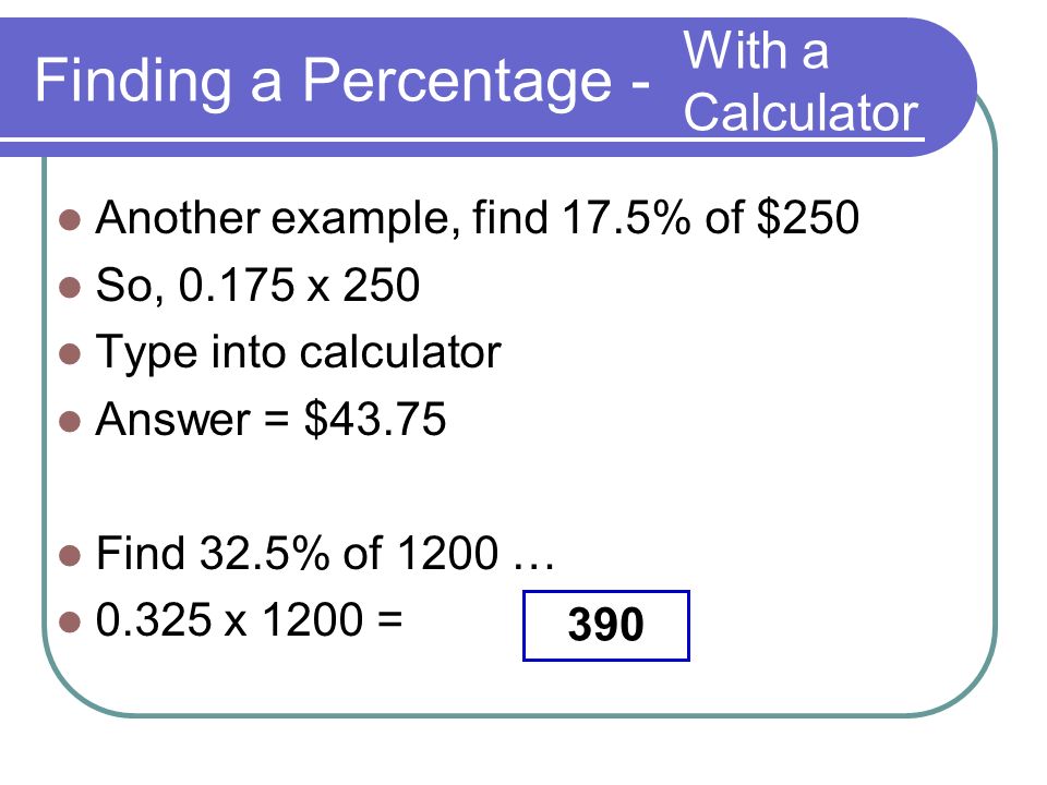 Finding a Percentage - Another example, find 17.5% of $250 So, x 250 Type into calculator Answer = $43.75 Find 32.5% of 1200 … x 1200 = With a Calculator 390
