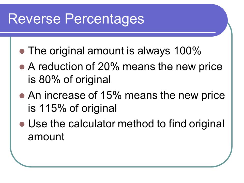 Reverse Percentages The original amount is always 100% A reduction of 20% means the new price is 80% of original An increase of 15% means the new price is 115% of original Use the calculator method to find original amount