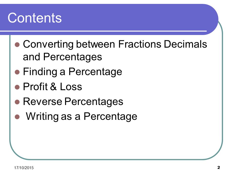 Contents Converting between Fractions Decimals and Percentages Finding a Percentage Profit & Loss Reverse Percentages Writing as a Percentage 17/10/2015 2