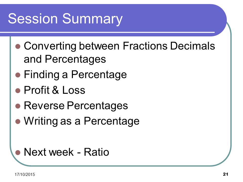 Session Summary Converting between Fractions Decimals and Percentages Finding a Percentage Profit & Loss Reverse Percentages Writing as a Percentage Next week - Ratio 17/10/