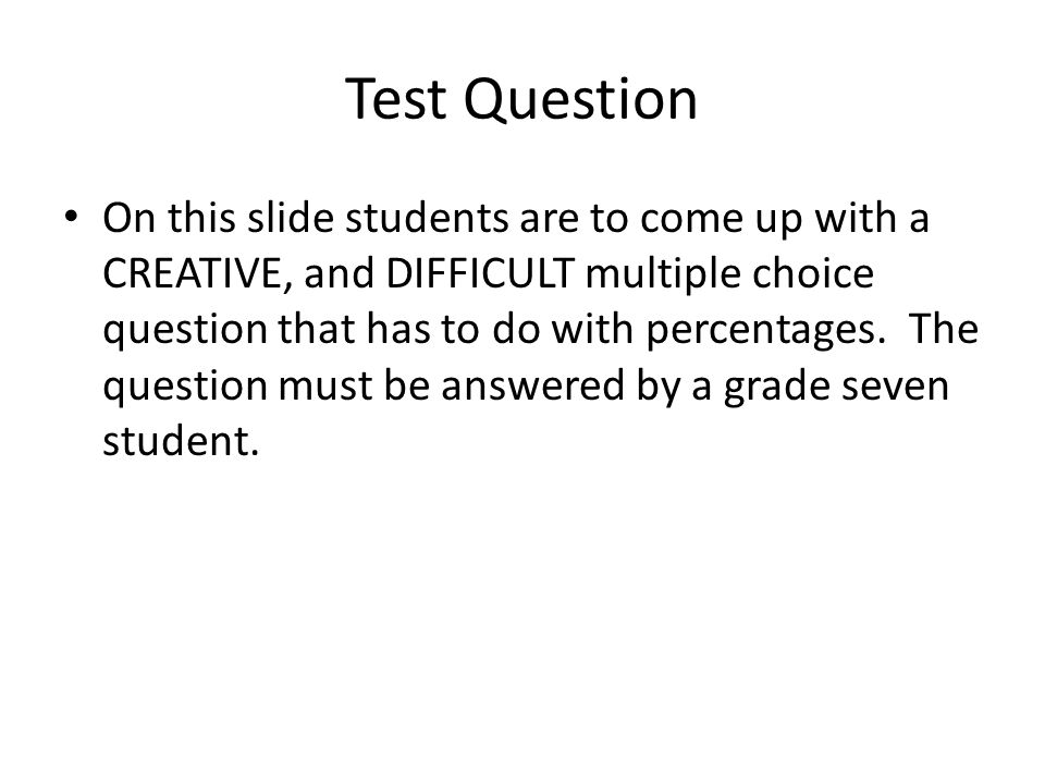 Test Question On this slide students are to come up with a CREATIVE, and DIFFICULT multiple choice question that has to do with percentages.