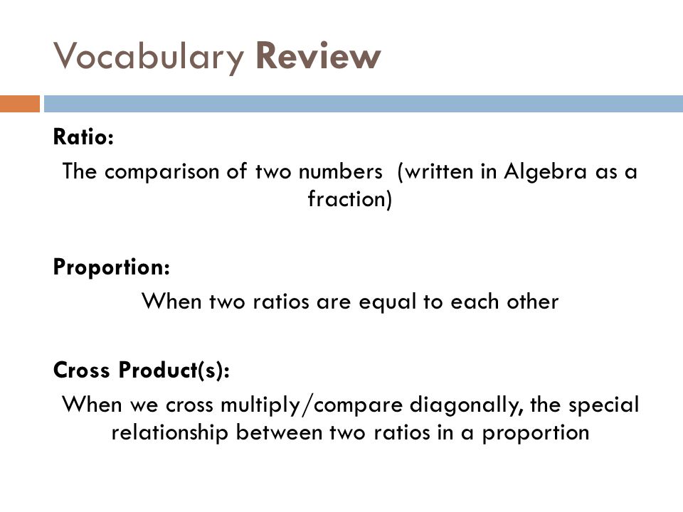 Vocabulary Review Ratio: The comparison of two numbers (written in Algebra as a fraction) Proportion: When two ratios are equal to each other Cross Product(s): When we cross multiply/compare diagonally, the special relationship between two ratios in a proportion