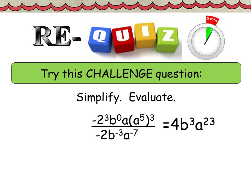 Try this CHALLENGE question: Simplify. Evaluate b 0 a(a 5 ) 3 -2b -3 a -7 =4b 3 a 23