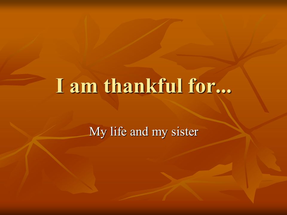 I am thankful for... My life and my sister