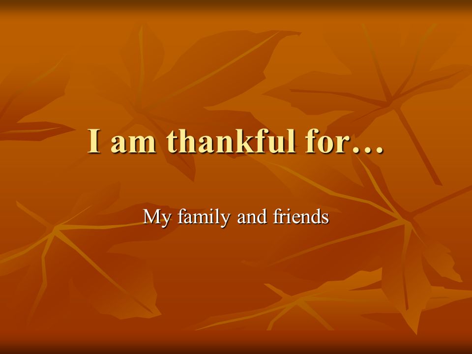 I am thankful for… My family and friends