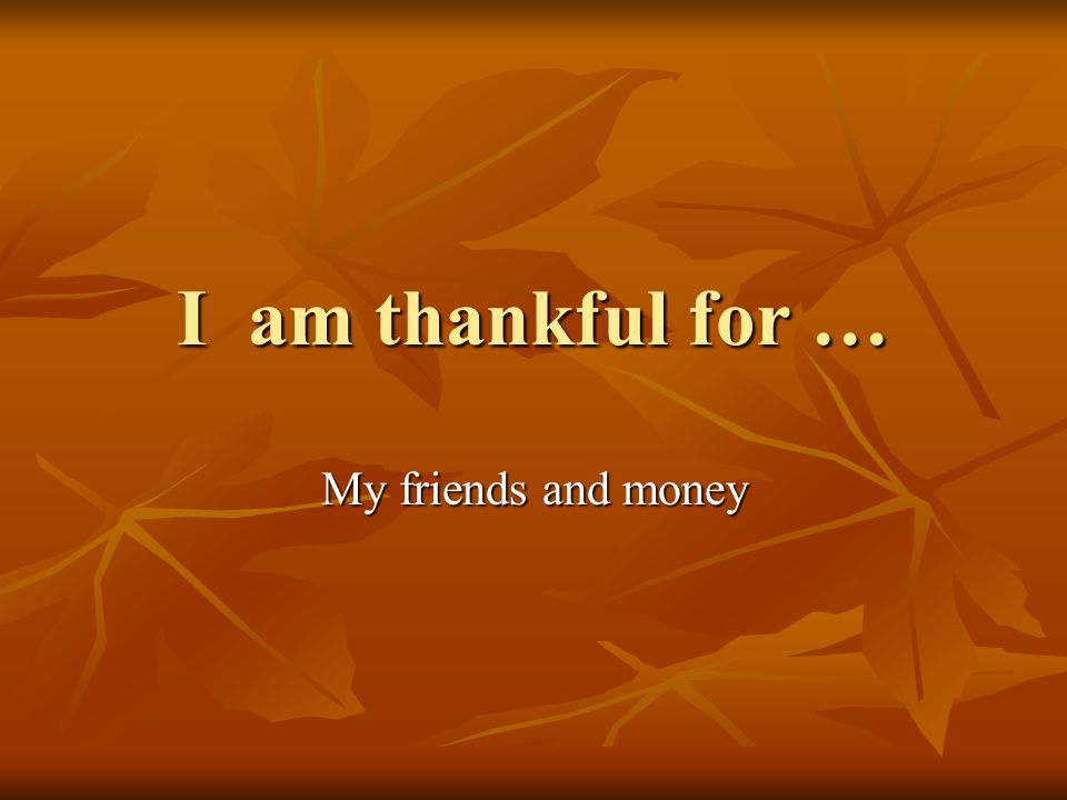 I am thankful for … My friends and money