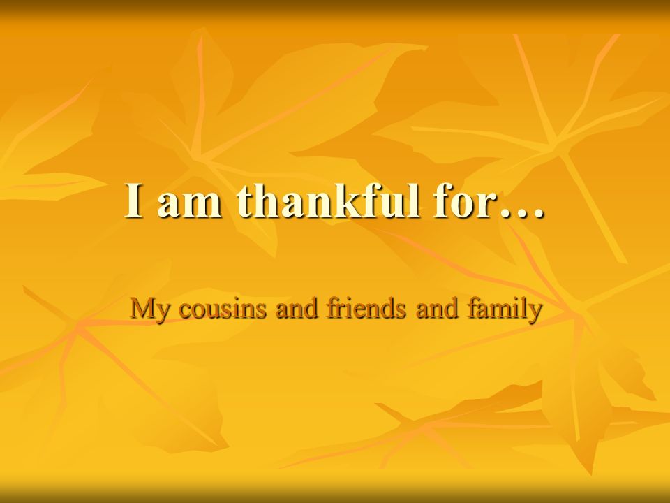I am thankful for… My cousins and friends and family
