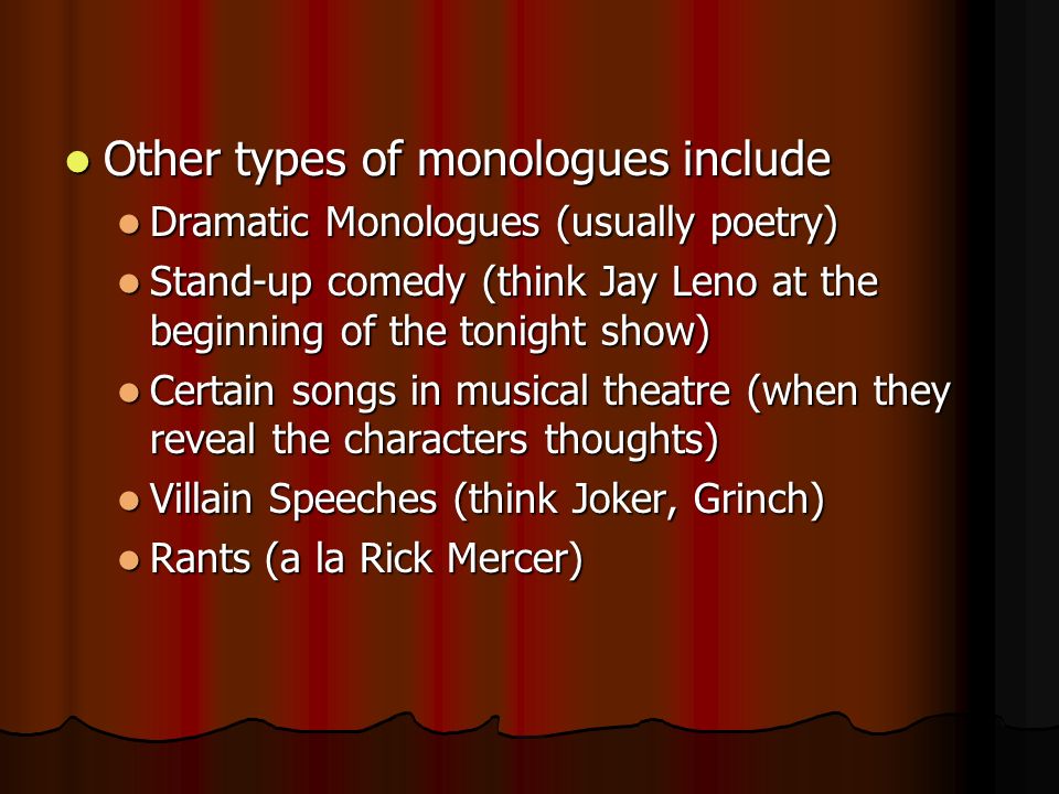 Other types of monologues include Other types of monologues include Dramatic Monologues (usually poetry) Dramatic Monologues (usually poetry) Stand-up comedy (think Jay Leno at the beginning of the tonight show) Stand-up comedy (think Jay Leno at the beginning of the tonight show) Certain songs in musical theatre (when they reveal the characters thoughts) Certain songs in musical theatre (when they reveal the characters thoughts) Villain Speeches (think Joker, Grinch) Villain Speeches (think Joker, Grinch) Rants (a la Rick Mercer) Rants (a la Rick Mercer)