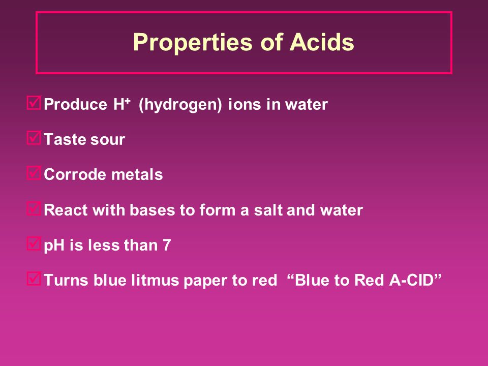 Properties of Acids þ Produce H + (hydrogen) ions in water þ Taste sour þ Corrode metals þ React with bases to form a salt and water þ pH is less than 7 þ Turns blue litmus paper to red Blue to Red A-CID
