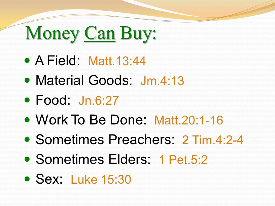 Money Can Buy: A Field: Matt.13:44 Material Goods: Jm.4:13 Food: Jn.6:27 Work To Be Done: Matt.20:1-16 Sometimes Preachers: 2 Tim.4:2-4 Sometimes Elders: 1 Pet.5:2 Sex: Luke 15:30