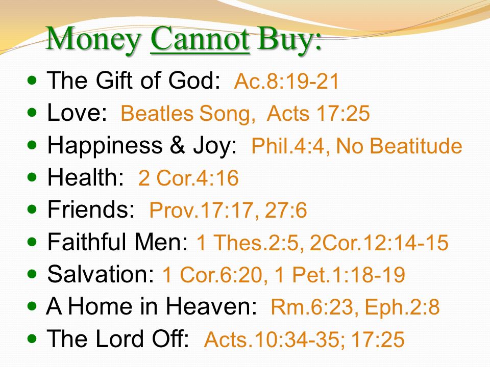 Money Cannot Buy: The Gift of God: Ac.8:19-21 Love: Beatles Song, Acts 17:25 Happiness & Joy: Phil.4:4, No Beatitude Health: 2 Cor.4:16 Friends: Prov.17:17, 27:6 Faithful Men: 1 Thes.2:5, 2Cor.12:14-15 Salvation: 1 Cor.6:20, 1 Pet.1:18-19 A Home in Heaven: Rm.6:23, Eph.2:8 The Lord Off: Acts.10:34-35; 17:25