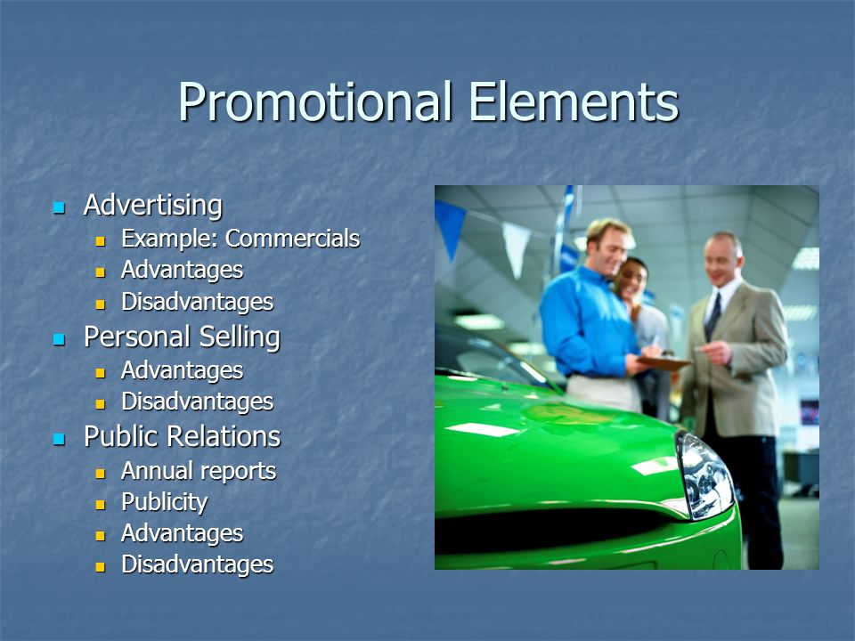 Promotional Elements Advertising Advertising Example: Commercials Example: Commercials Advantages Advantages Disadvantages Disadvantages Personal Selling Personal Selling Advantages Advantages Disadvantages Disadvantages Public Relations Public Relations Annual reports Annual reports Publicity Publicity Advantages Advantages Disadvantages Disadvantages