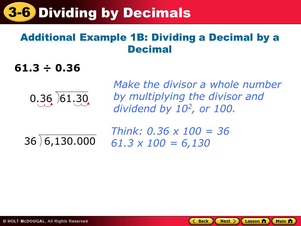 3-6 Dividing by Decimals Additional Example 1B: Dividing a Decimal by a Decimal 61.3 ÷ Think: 0.36 x 100 = x 100 = 6,130 Make the divisor a whole number by multiplying the divisor and dividend by 10 2, or 100.