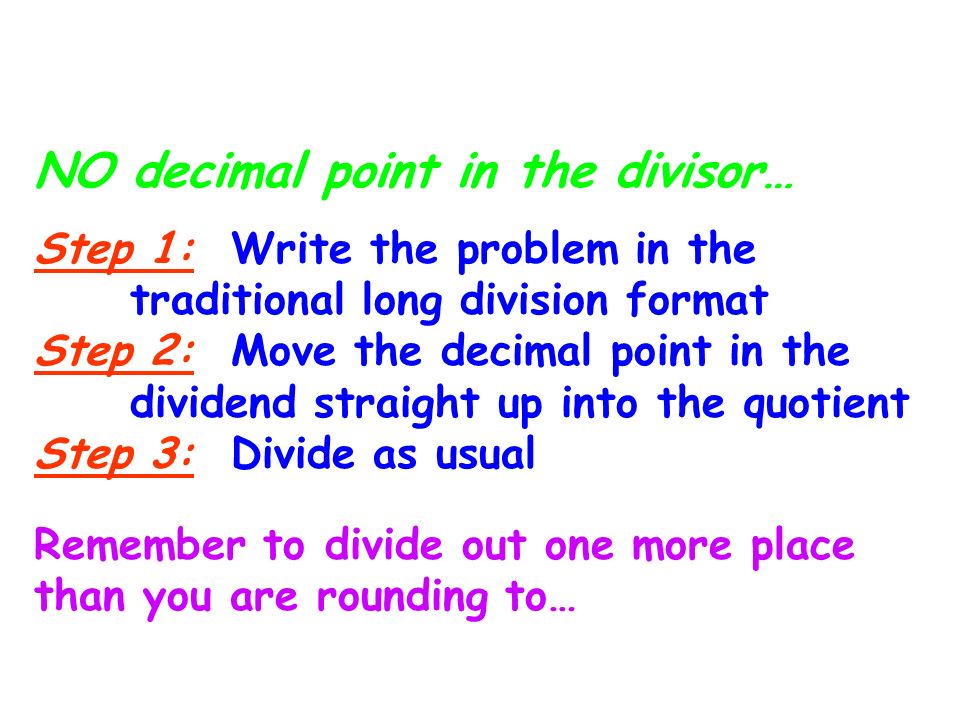 Division with Decimals: NO decimal point in the divisor… Step 1: Write the problem in the traditional long division format Step 2: Move the decimal point in the dividend straight up into the quotient Step 3: Divide as usual Remember to divide out one more place than you are rounding to…