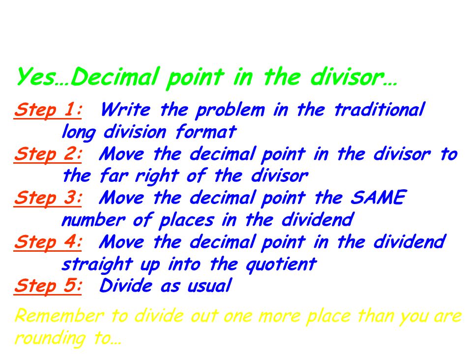 Division with Decimals: Yes…Decimal point in the divisor… Step 1: Write the problem in the traditional long division format Step 2: Move the decimal point in the divisor to the far right of the divisor Step 3: Move the decimal point the SAME number of places in the dividend Step 4: Move the decimal point in the dividend straight up into the quotient Step 5: Divide as usual Remember to divide out one more place than you are rounding to…