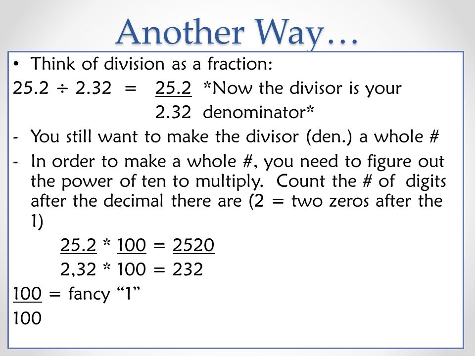 Another Way… Think of division as a fraction: 25.2 ÷ 2.32 = 25.2*Now the divisor is your 2.32denominator* -You still want to make the divisor (den.) a whole # -In order to make a whole #, you need to figure out the power of ten to multiply.