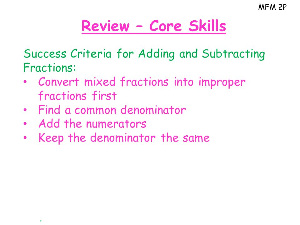 MFM 2P Review – Core Skills Success Criteria for Adding and Subtracting Fractions: Convert mixed fractions into improper fractions first Find a common denominator Add the numerators Keep the denominator the same