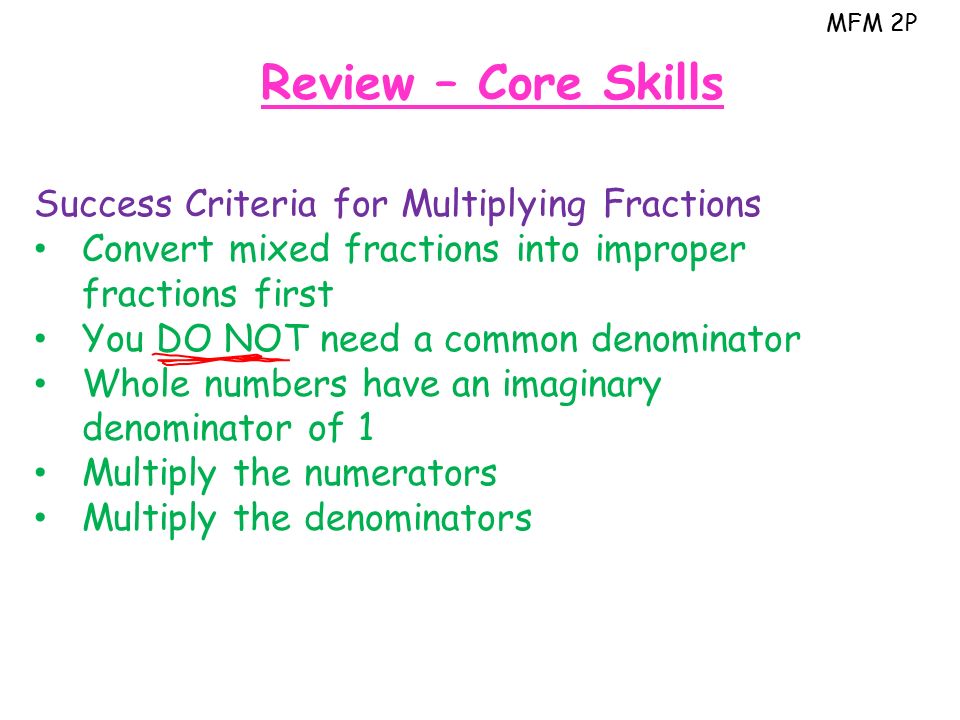 MFM 2P Review – Core Skills Success Criteria for Multiplying Fractions Convert mixed fractions into improper fractions first You DO NOT need a common denominator Whole numbers have an imaginary denominator of 1 Multiply the numerators Multiply the denominators