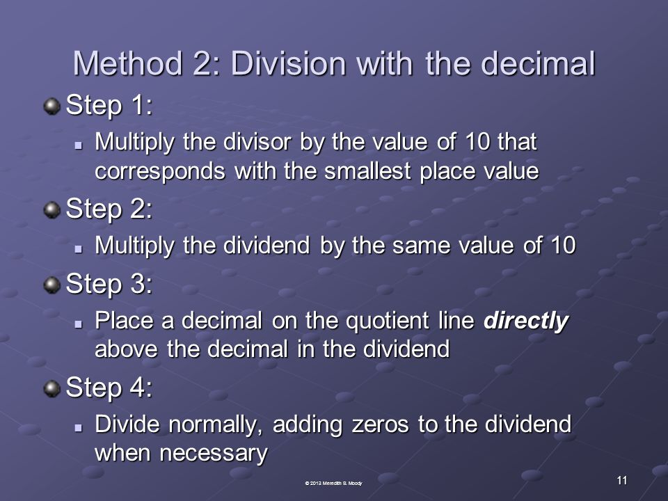 Method 2: Division with the decimal Step 1: Multiply the divisor by the value of 10 that corresponds with the smallest place value Multiply the divisor by the value of 10 that corresponds with the smallest place value Step 2: Multiply the dividend by the same value of 10 Multiply the dividend by the same value of 10 Step 3: Place a decimal on the quotient line directly above the decimal in the dividend Place a decimal on the quotient line directly above the decimal in the dividend Step 4: Divide normally, adding zeros to the dividend when necessary Divide normally, adding zeros to the dividend when necessary 11 © 2013 Meredith S.