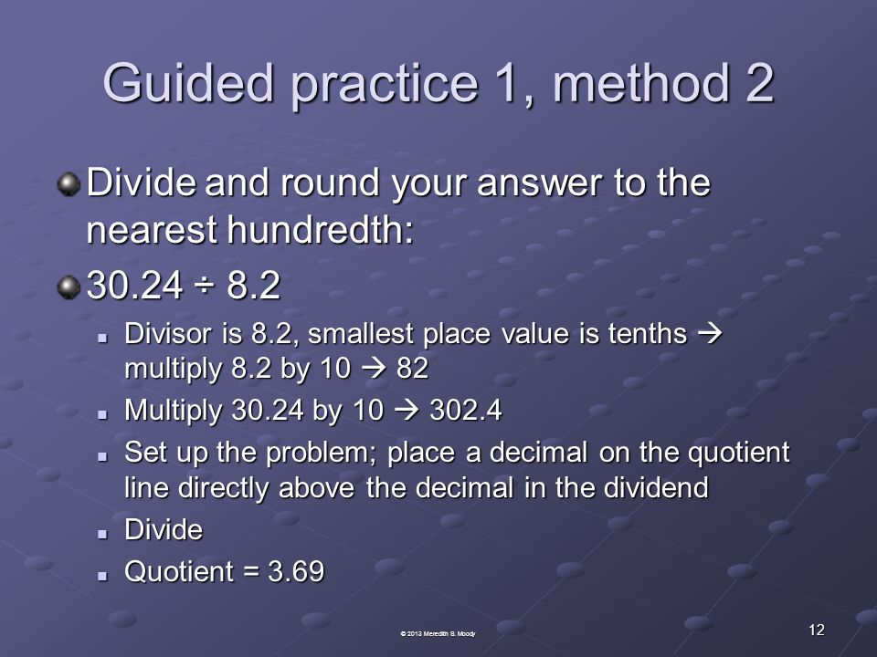 Guided practice 1, method 2 Divide and round your answer to the nearest hundredth: ÷ 8.2 Divisor is 8.2, smallest place value is tenths  multiply 8.2 by 10  82 Divisor is 8.2, smallest place value is tenths  multiply 8.2 by 10  82 Multiply by 10  Multiply by 10  Set up the problem; place a decimal on the quotient line directly above the decimal in the dividend Set up the problem; place a decimal on the quotient line directly above the decimal in the dividend Divide Divide Quotient = 3.69 Quotient = © 2013 Meredith S.