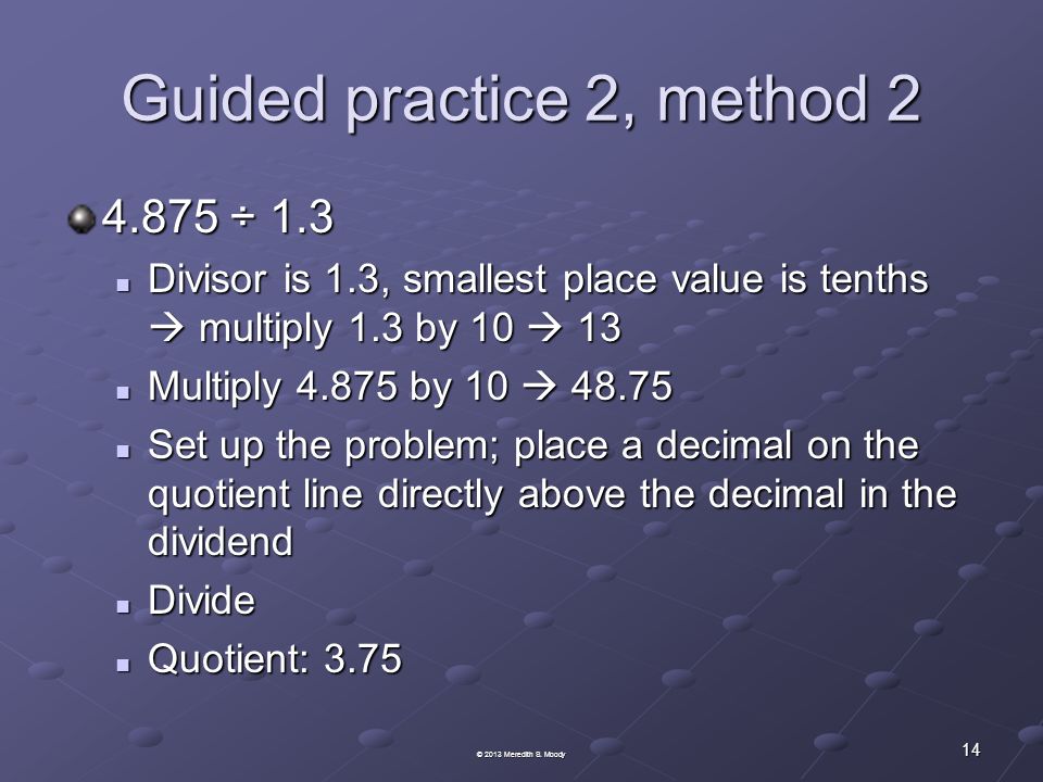 Guided practice 2, method ÷ 1.3 Divisor is 1.3, smallest place value is tenths  multiply 1.3 by 10  13 Divisor is 1.3, smallest place value is tenths  multiply 1.3 by 10  13 Multiply by 10  Multiply by 10  Set up the problem; place a decimal on the quotient line directly above the decimal in the dividend Set up the problem; place a decimal on the quotient line directly above the decimal in the dividend Divide Divide Quotient: 3.75 Quotient: © 2013 Meredith S.