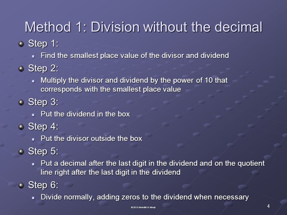 Method 1: Division without the decimal Step 1: Find the smallest place value of the divisor and dividend Find the smallest place value of the divisor and dividend Step 2: Multiply the divisor and dividend by the power of 10 that corresponds with the smallest place value Multiply the divisor and dividend by the power of 10 that corresponds with the smallest place value Step 3: Put the dividend in the box Put the dividend in the box Step 4: Put the divisor outside the box Put the divisor outside the box Step 5: Put a decimal after the last digit in the dividend and on the quotient line right after the last digit in the dividend Put a decimal after the last digit in the dividend and on the quotient line right after the last digit in the dividend Step 6: Divide normally, adding zeros to the dividend when necessary Divide normally, adding zeros to the dividend when necessary 4 © 2013 Meredith S.