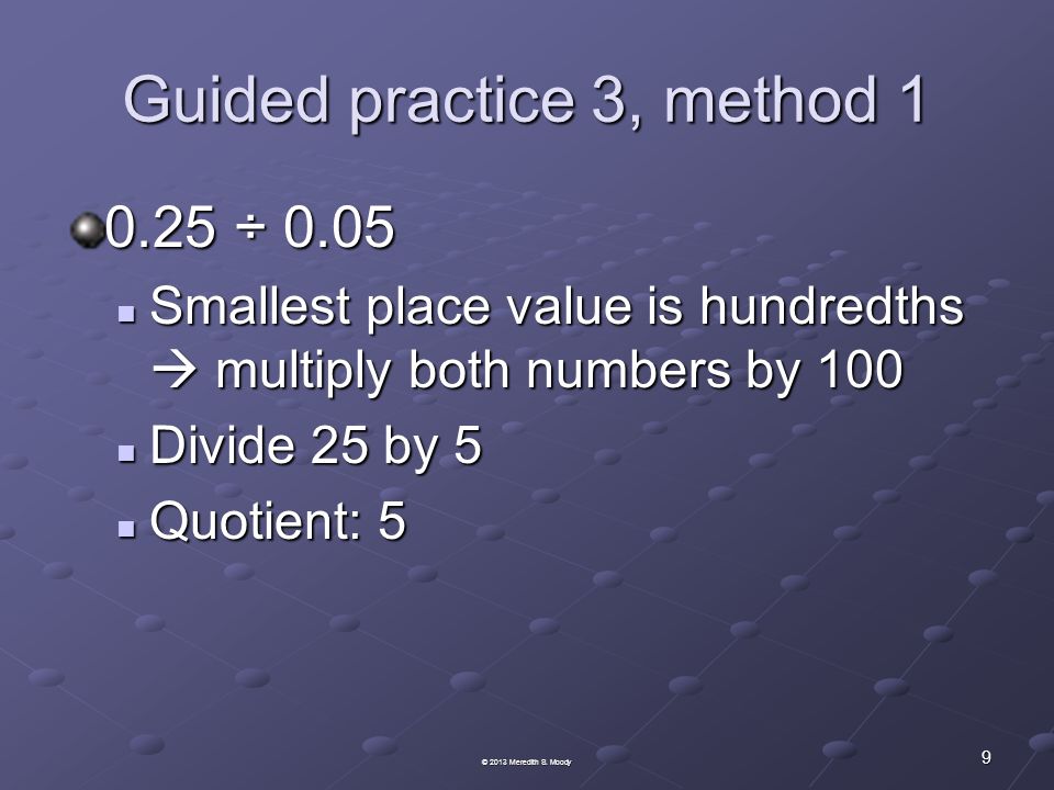 Guided practice 3, method ÷ 0.05 Smallest place value is hundredths  multiply both numbers by 100 Smallest place value is hundredths  multiply both numbers by 100 Divide 25 by 5 Divide 25 by 5 Quotient: 5 Quotient: 5 9 © 2013 Meredith S.