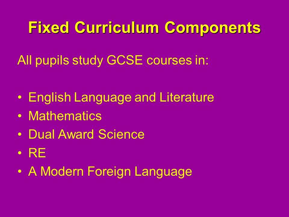 Fixed Curriculum Components All pupils study GCSE courses in: English Language and Literature Mathematics Dual Award Science RE A Modern Foreign Language