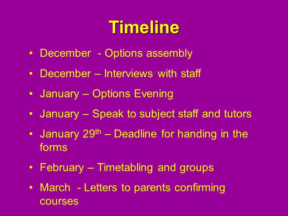 Timeline December - Options assembly December – Interviews with staff January – Options Evening January – Speak to subject staff and tutors January 29 th – Deadline for handing in the forms February – Timetabling and groups March - Letters to parents confirming courses