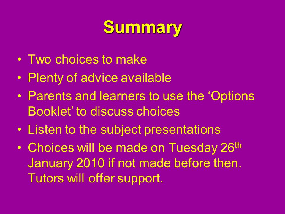 Summary Two choices to make Plenty of advice available Parents and learners to use the ‘Options Booklet’ to discuss choices Listen to the subject presentations Choices will be made on Tuesday 26 th January 2010 if not made before then.