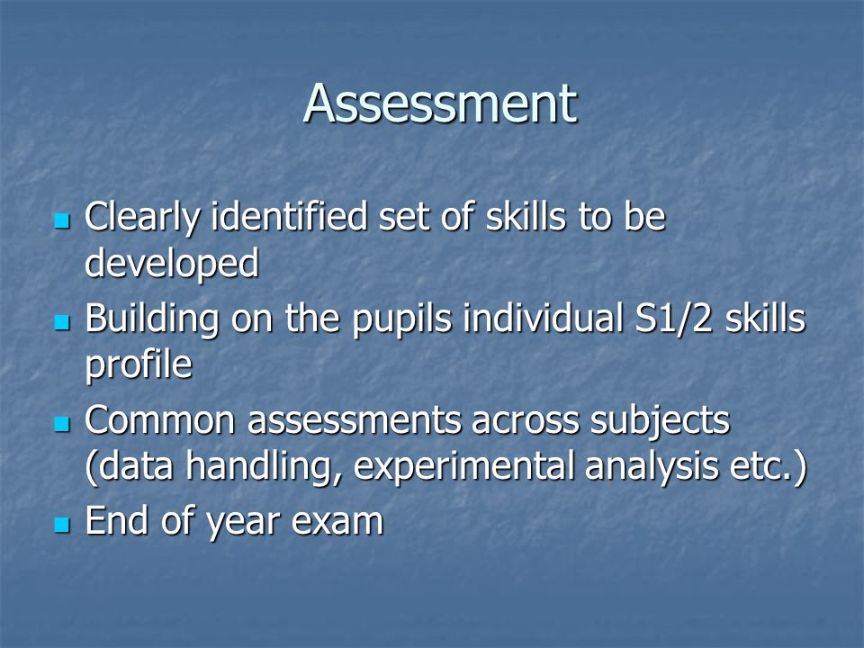 Assessment Assessment Clearly identified set of skills to be developed Clearly identified set of skills to be developed Building on the pupils individual S1/2 skills profile Building on the pupils individual S1/2 skills profile Common assessments across subjects (data handling, experimental analysis etc.) Common assessments across subjects (data handling, experimental analysis etc.) End of year exam End of year exam