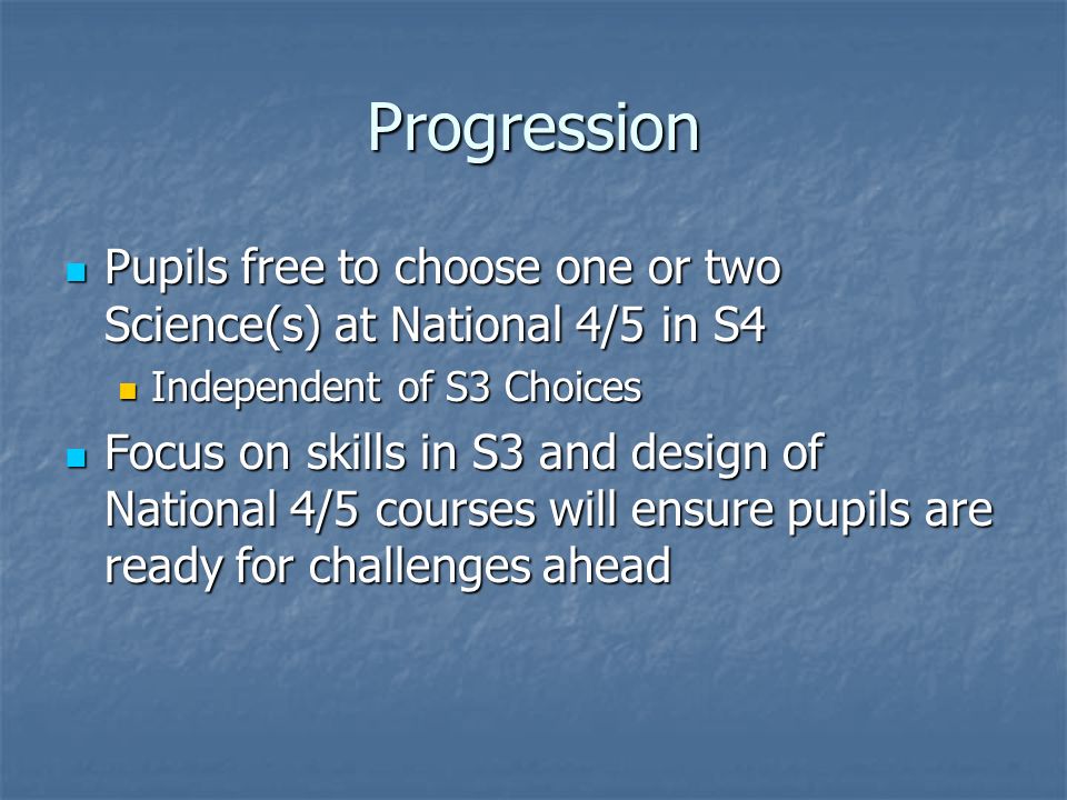 Progression Pupils free to choose one or two Science(s) at National 4/5 in S4 Pupils free to choose one or two Science(s) at National 4/5 in S4 Independent of S3 Choices Independent of S3 Choices Focus on skills in S3 and design of National 4/5 courses will ensure pupils are ready for challenges ahead Focus on skills in S3 and design of National 4/5 courses will ensure pupils are ready for challenges ahead