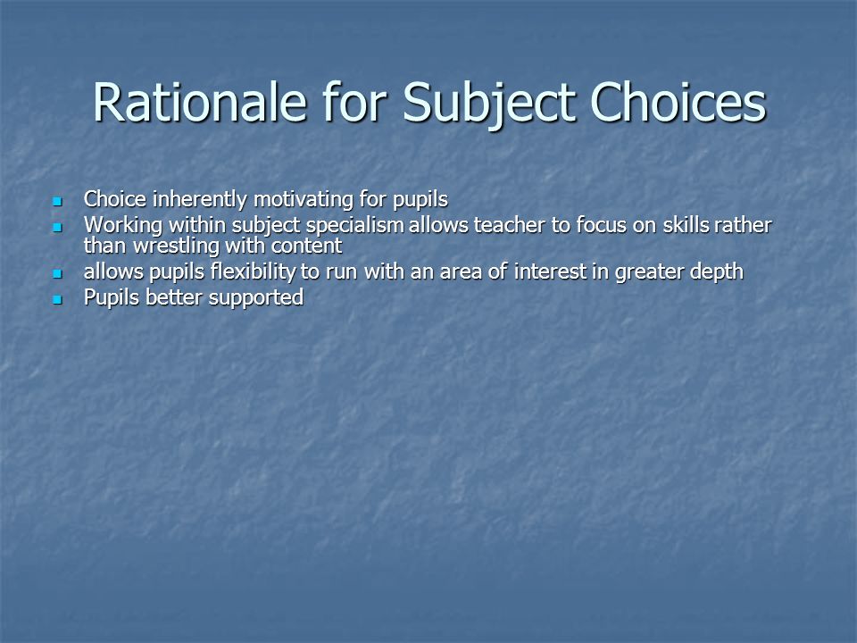 Rationale for Subject Choices Choice inherently motivating for pupils Choice inherently motivating for pupils Working within subject specialism allows teacher to focus on skills rather than wrestling with content Working within subject specialism allows teacher to focus on skills rather than wrestling with content allows pupils flexibility to run with an area of interest in greater depth allows pupils flexibility to run with an area of interest in greater depth Pupils better supported Pupils better supported